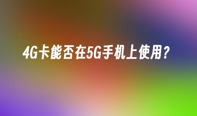 4G卡能否在5G手机上使用？4g手机能用5g网络吗「4G卡能否在5G手机上使用？」