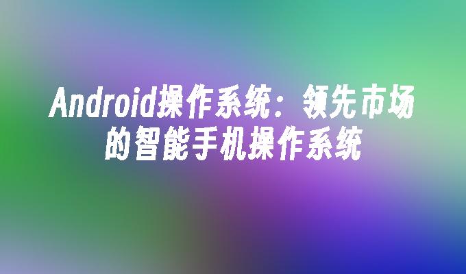 Android操作系统：领先市场的智能手机操作系统手机操作系统「Android操作系统：领先市场的智能手机操作系统」