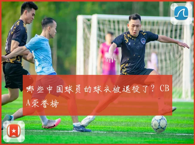 哪些中国球员的球衣被退役了？CBA荣誉榜