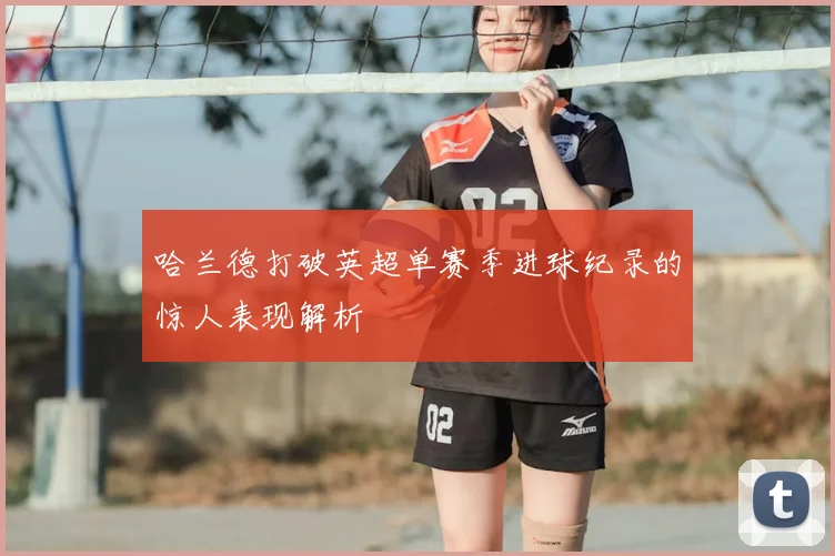 哈兰德打破英超单赛季进球纪录的惊人表现解析