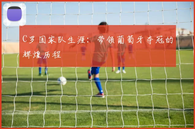 C罗国家队生涯：带领葡萄牙夺冠的辉煌历程