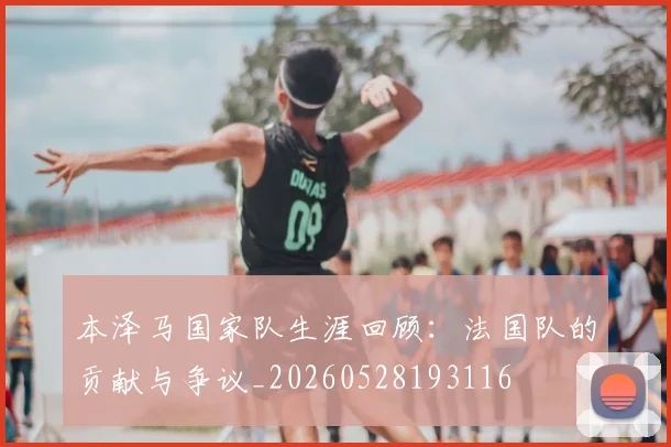 本泽马国家队生涯回顾：法国队的贡献与争议_20260528193116
