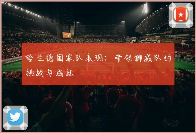 哈兰德国家队表现：带领挪威队的挑战与成就