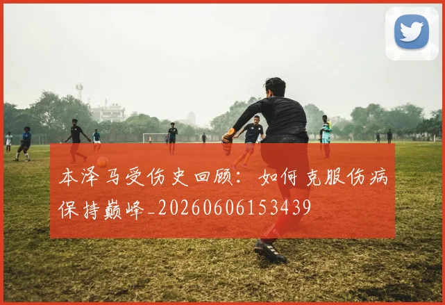 本泽马受伤史回顾：如何克服伤病保持巅峰_20260606153439