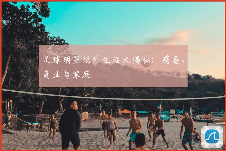 足球明星场外生活大揭秘：慈善、商业与家庭