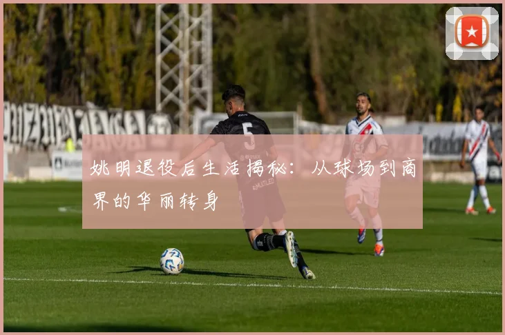 姚明退役后生活揭秘：从球场到商界的华丽转身
