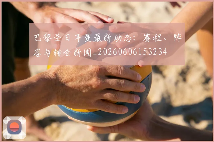 巴黎圣日耳曼最新动态：赛程、阵容与转会新闻_20260606153234