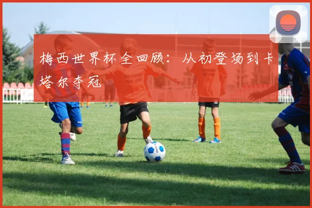 梅西世界杯全回顾:从初登场到卡塔尔夺冠
