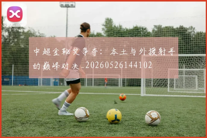 中超金靴奖争夺：本土与外援射手的巅峰对决_20260526144102