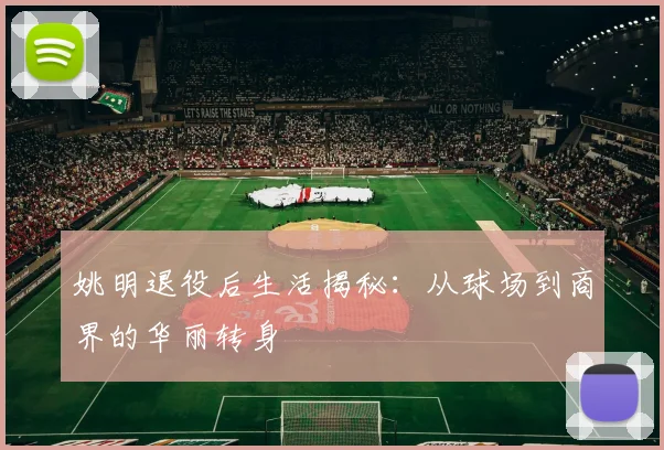 姚明退役后生活揭秘：从球场到商界的华丽转身