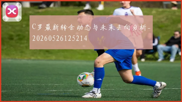 C罗最新转会动态与未来去向分析_20260526125214