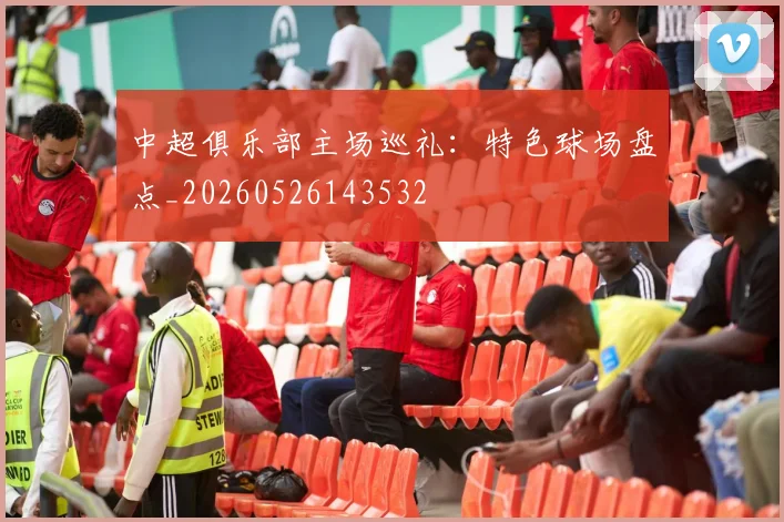 中超俱乐部主场巡礼：特色球场盘点_20260526143532