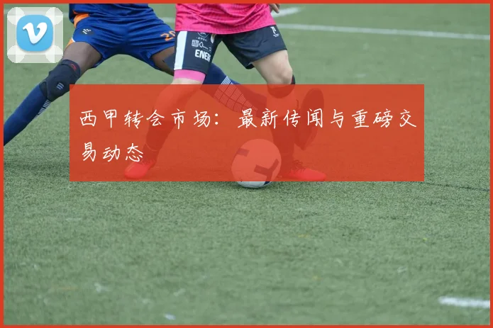 西甲转会市场:最新传闻与重磅交易动态