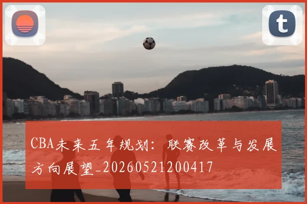 CBA未来五年规划：联赛改革与发展方向展望_20260521200417