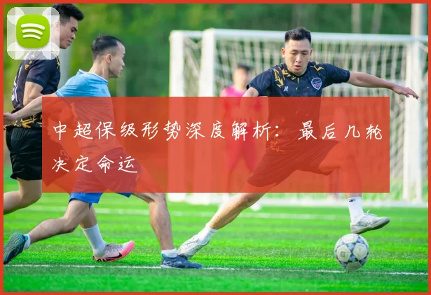中超保级形势深度解析：最后几轮决定命运