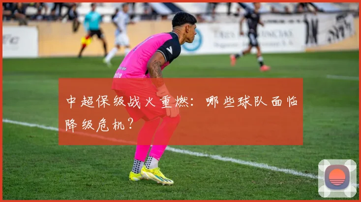 中超保级战火重燃：哪些球队面临降级危机？