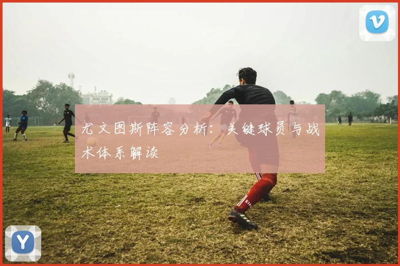 尤文图斯阵容分析：关键球员与战术体系解读