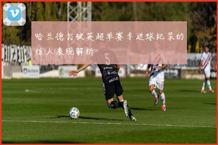 哈兰德打破英超单赛季进球纪录的惊人表现解析