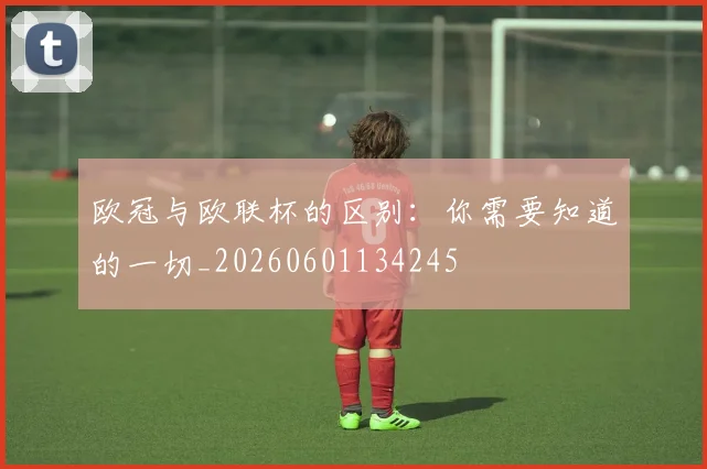 欧冠与欧联杯的区别：你需要知道的一切_20260601134245