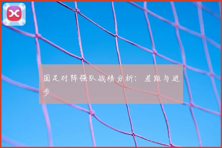 国足对阵强队战绩分析：差距与进步