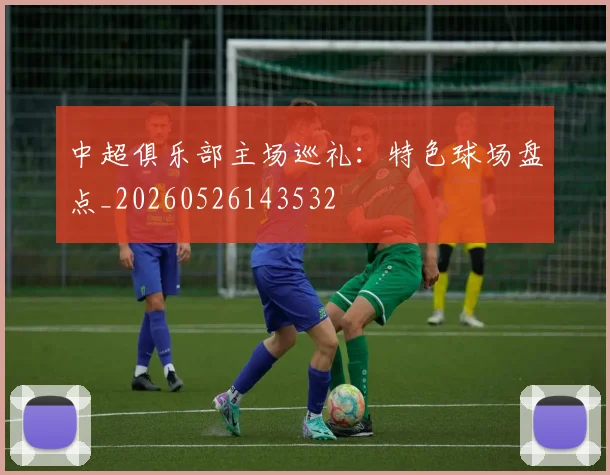 中超俱乐部主场巡礼：特色球场盘点_20260526143532