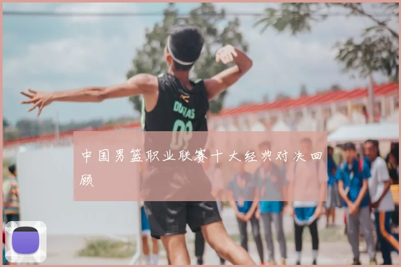 中国男篮职业联赛十大经典对决回顾